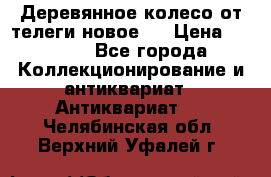 Деревянное колесо от телеги новое . › Цена ­ 4 000 - Все города Коллекционирование и антиквариат » Антиквариат   . Челябинская обл.,Верхний Уфалей г.